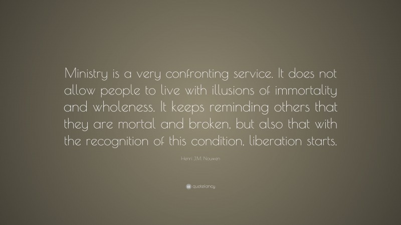 Henri J.M. Nouwen Quote: “Ministry is a very confronting service. It does not allow people to live with illusions of immortality and wholeness. It keeps reminding others that they are mortal and broken, but also that with the recognition of this condition, liberation starts.”