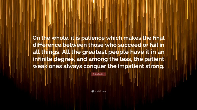 John Ruskin Quote: “On the whole, it is patience which makes the final difference between those who succeed or fail in all things. All the greatest people have it in an infinite degree, and among the less, the patient weak ones always conquer the impatient strong.”