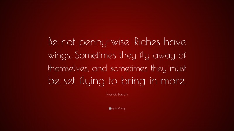 Francis Bacon Quote: “Be not penny-wise. Riches have wings. Sometimes they fly away of themselves, and sometimes they must be set flying to bring in more.”