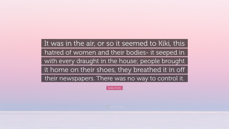 Zadie Smith Quote: “It was in the air, or so it seemed to Kiki, this hatred of women and their bodies- it seeped in with every draught in the house; people brought it home on their shoes, they breathed it in off their newspapers. There was no way to control it.”