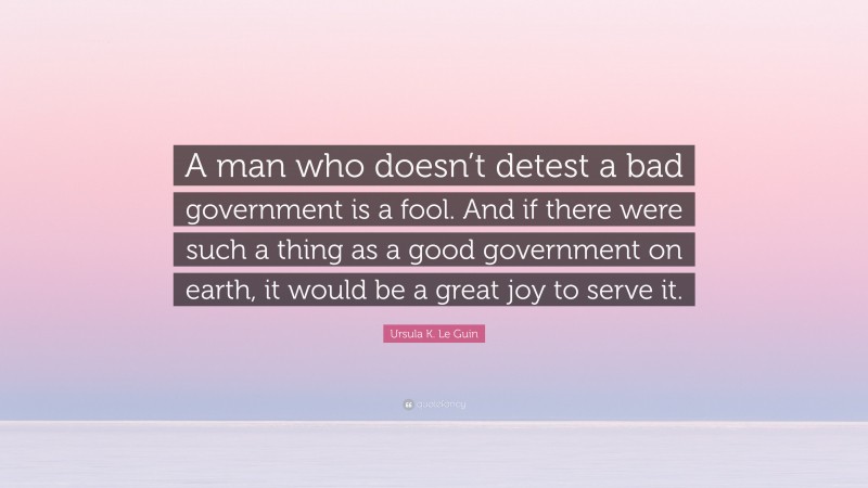 Ursula K. Le Guin Quote: “A man who doesn’t detest a bad government is a fool. And if there were such a thing as a good government on earth, it would be a great joy to serve it.”