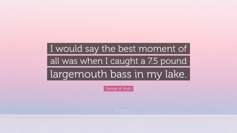 George W. Bush Quote: “I would say the best moment of all was when I caught a 7.5 pound largemouth bass in my lake.”