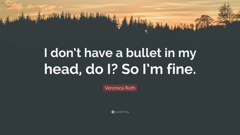 Veronica Roth Quote: “I don’t have a bullet in my head, do I? So I’m fine.”