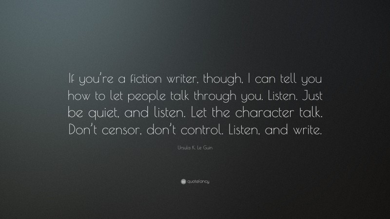 Ursula K. Le Guin Quote: “If you’re a fiction writer, though, I can tell you how to let people talk through you. Listen. Just be quiet, and listen. Let the character talk. Don’t censor, don’t control. Listen, and write.”