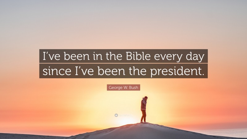 George W. Bush Quote: “I’ve been in the Bible every day since I’ve been the president.”