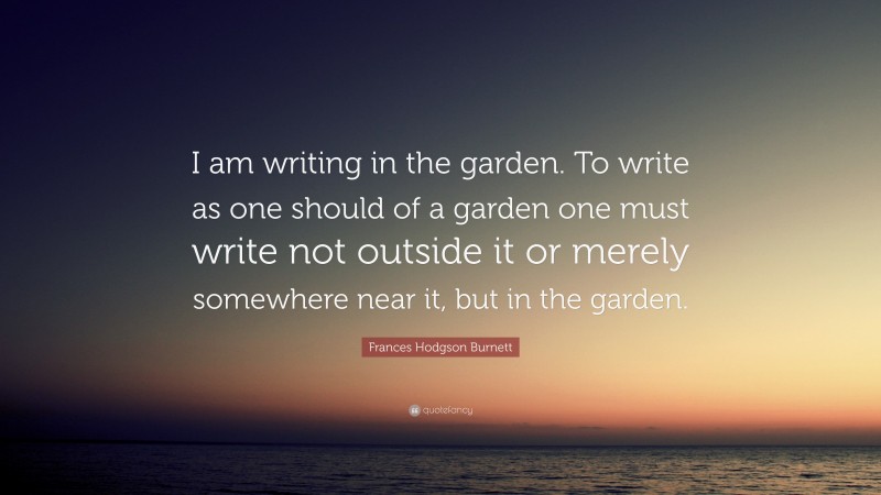 Frances Hodgson Burnett Quote: “I am writing in the garden. To write as one should of a garden one must write not outside it or merely somewhere near it, but in the garden.”