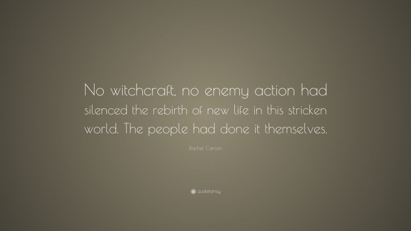 Rachel Carson Quote: “No witchcraft, no enemy action had silenced the rebirth of new life in this stricken world. The people had done it themselves.”