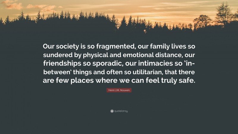 Henri J.M. Nouwen Quote: “Our society is so fragmented, our family lives so sundered by physical and emotional distance, our friendships so sporadic, our intimacies so ‘in-between’ things and often so utilitarian, that there are few places where we can feel truly safe.”