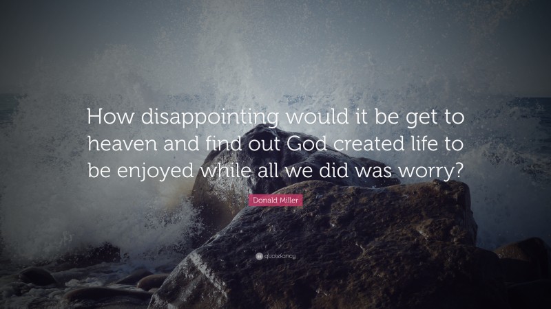 Donald Miller Quote: “How disappointing would it be get to heaven and find out God created life to be enjoyed while all we did was worry?”