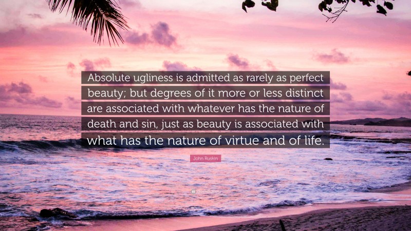 John Ruskin Quote: “Absolute ugliness is admitted as rarely as perfect beauty; but degrees of it more or less distinct are associated with whatever has the nature of death and sin, just as beauty is associated with what has the nature of virtue and of life.”