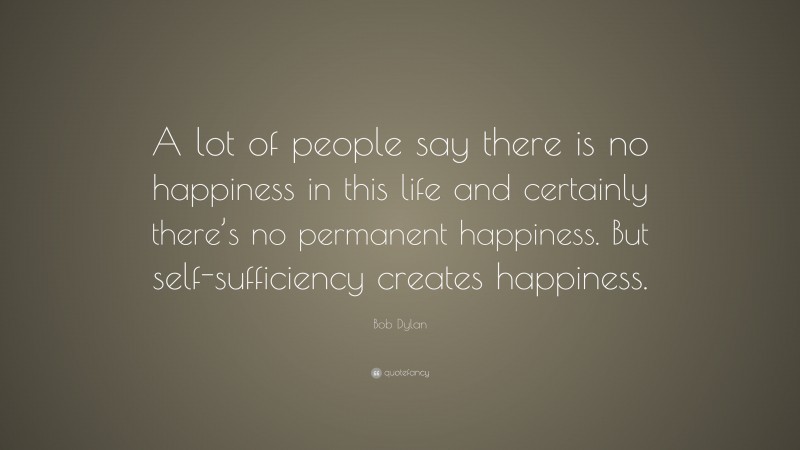 Bob Dylan Quote: “A lot of people say there is no happiness in this life and certainly there’s no permanent happiness. But self-sufficiency creates happiness.”