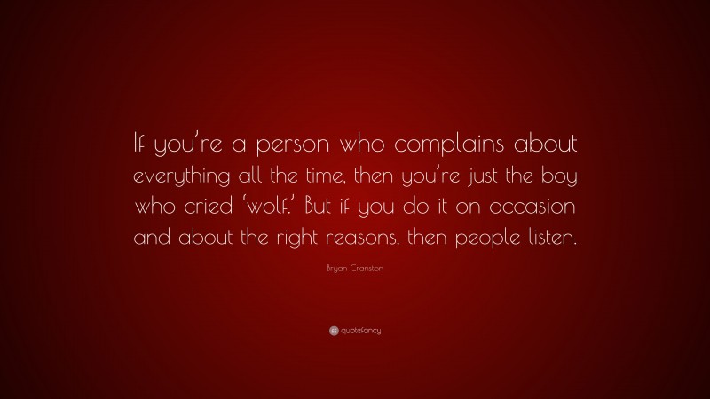 Bryan Cranston Quote: “If you’re a person who complains about everything all the time, then you’re just the boy who cried ‘wolf.’ But if you do it on occasion and about the right reasons, then people listen.”