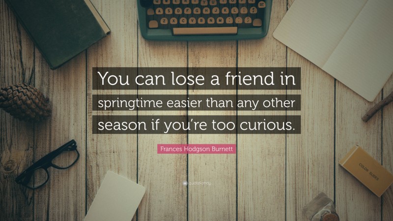 Frances Hodgson Burnett Quote: “You can lose a friend in springtime easier than any other season if you’re too curious.”