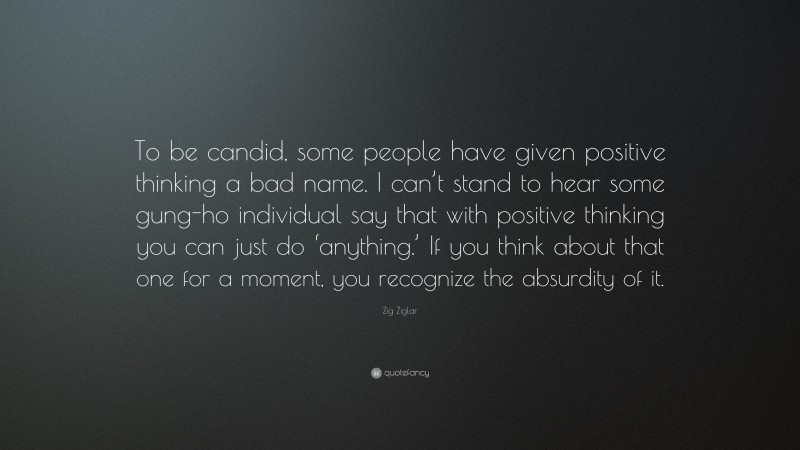 Zig Ziglar Quote: “To be candid, some people have given positive thinking a bad name. I can’t stand to hear some gung-ho individual say that with positive thinking you can just do ‘anything.’ If you think about that one for a moment, you recognize the absurdity of it.”