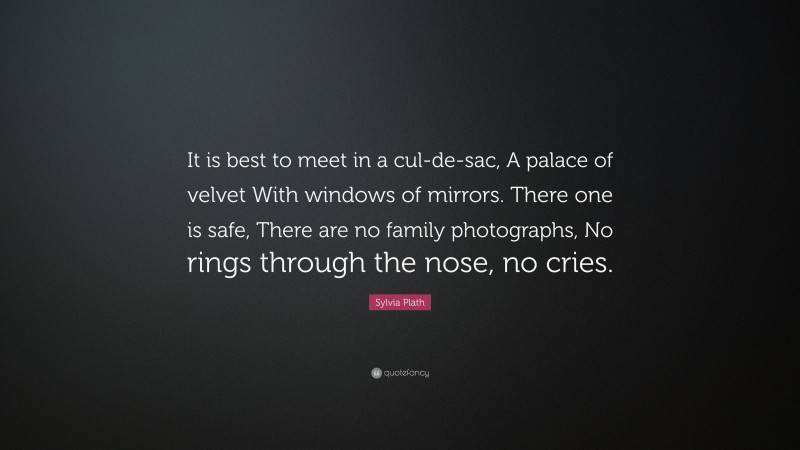 Sylvia Plath Quote: “It is best to meet in a cul-de-sac, A palace of velvet With windows of mirrors. There one is safe, There are no family photographs, No rings through the nose, no cries.”