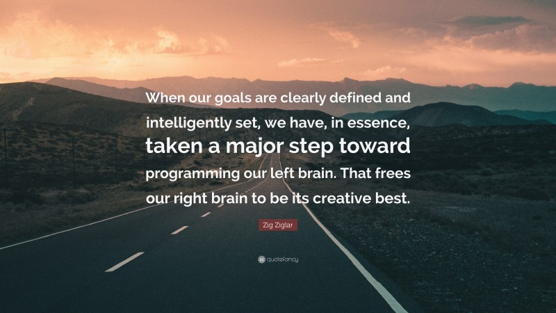 Zig Ziglar Quote: “When our goals are clearly defined and intelligently set, we have, in essence, taken a major step toward programming our left brain. That frees our right brain to be its creative best.”