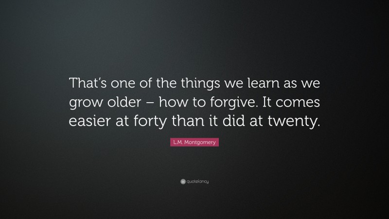 L.M. Montgomery Quote: “That’s one of the things we learn as we grow older – how to forgive. It comes easier at forty than it did at twenty.”