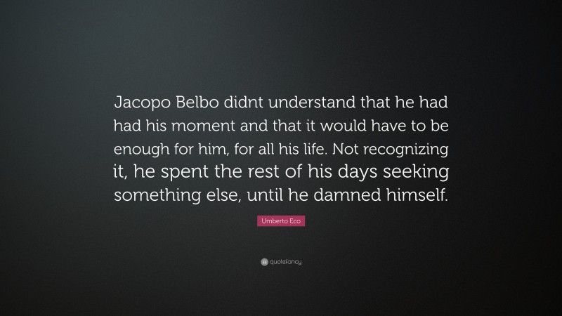 Umberto Eco Quote: “Jacopo Belbo didnt understand that he had had his moment and that it would have to be enough for him, for all his life. Not recognizing it, he spent the rest of his days seeking something else, until he damned himself.”