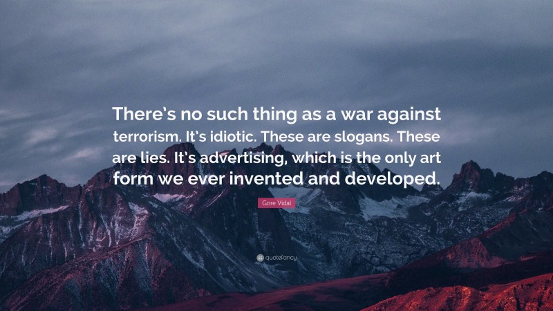 Gore Vidal Quote: “There’s no such thing as a war against terrorism. It’s idiotic. These are slogans. These are lies. It’s advertising, which is the only art form we ever invented and developed.”