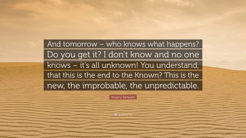 Yevgeny Zamyatin Quote: “And tomorrow – who knows what happens? Do you get it? I don’t know and no one knows – it’s all unknown! You understand, that this is the end to the Known? This is the new, the improbable, the unpredictable.”
