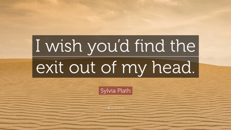 Sylvia Plath Quote: “I wish you’d find the exit out of my head.”