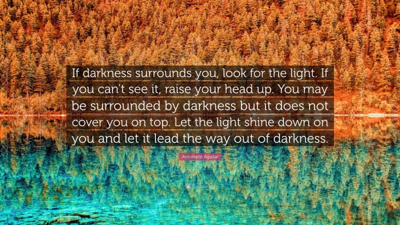 Ann Marie Aguilar Quote: “If darkness surrounds you, look for the light. If you can’t see it, raise your head up. You may be surrounded by darkness but it does not cover you on top. Let the light shine down on you and let it lead the way out of darkness.”