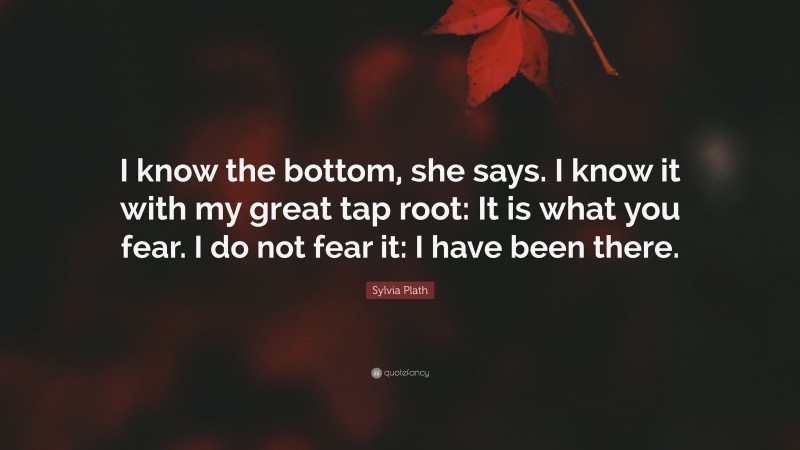 Sylvia Plath Quote: “I know the bottom, she says. I know it with my great tap root: It is what you fear. I do not fear it: I have been there.”