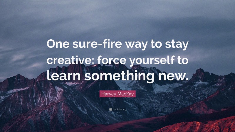 Harvey MacKay Quote: “One sure-fire way to stay creative: force yourself to learn something new.”