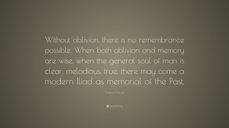 Thomas Carlyle Quote: “Without oblivion, there is no remembrance possible. When both oblivion and memory are wise, when the general soul of man is clear, melodious, true, there may come a modern Iliad as memorial of the Past.”