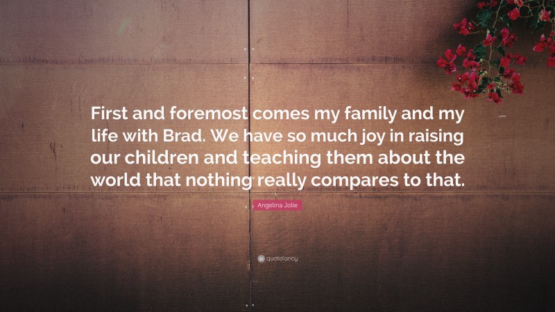 Angelina Jolie Quote: “First and foremost comes my family and my life with Brad. We have so much joy in raising our children and teaching them about the world that nothing really compares to that.”