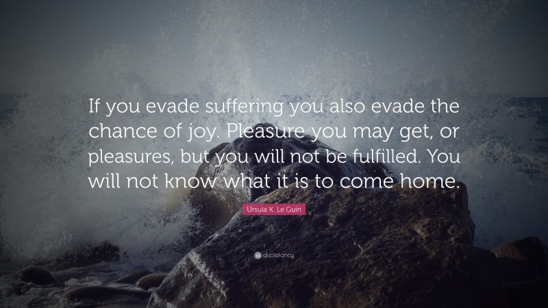 Ursula K. Le Guin Quote: “If you evade suffering you also evade the chance of joy. Pleasure you may get, or pleasures, but you will not be fulfilled. You will not know what it is to come home.”