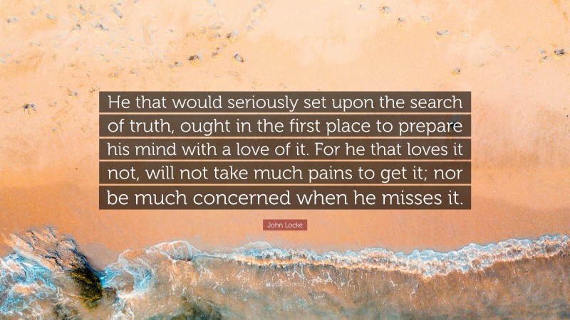 John Locke Quote: “He that would seriously set upon the search of truth, ought in the first place to prepare his mind with a love of it. For he that loves it not, will not take much pains to get it; nor be much concerned when he misses it.”