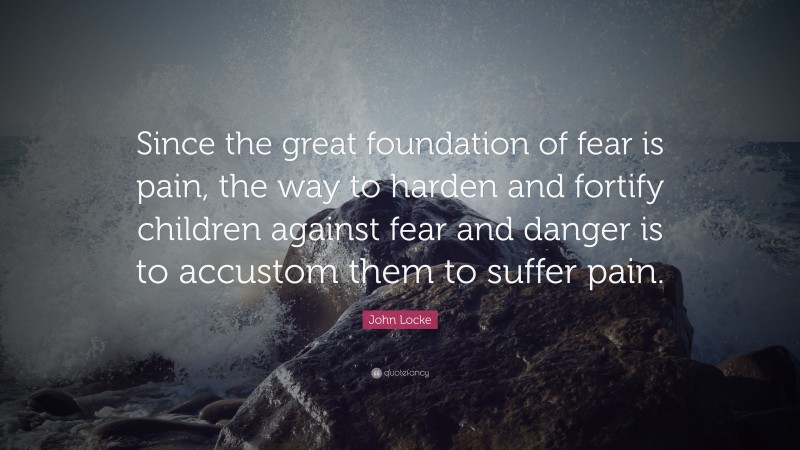 John Locke Quote: “Since the great foundation of fear is pain, the way to harden and fortify children against fear and danger is to accustom them to suffer pain.”