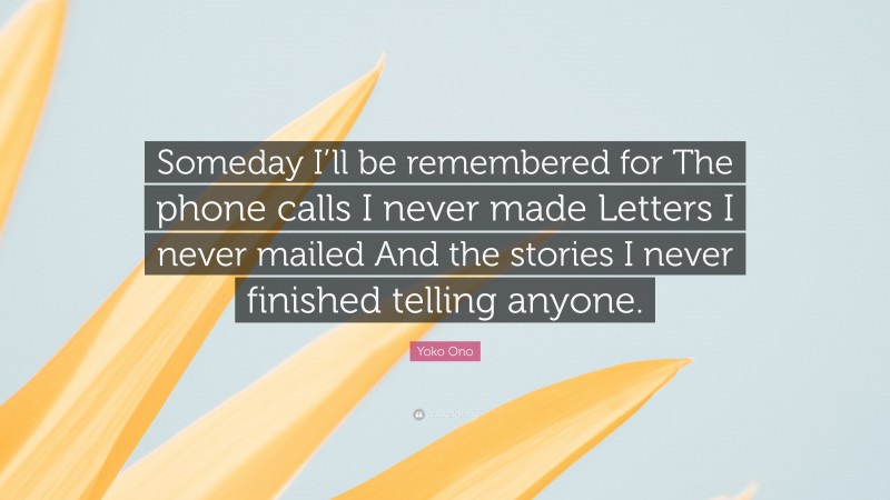 Yoko Ono Quote: “Someday I’ll be remembered for The phone calls I never made Letters I never mailed And the stories I never finished telling anyone.”