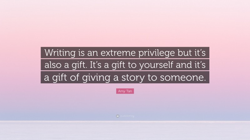 Amy Tan Quote: “Writing is an extreme privilege but it’s also a gift. It’s a gift to yourself and it’s a gift of giving a story to someone.”