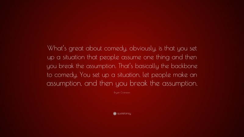 Bryan Cranston Quote: “What’s great about comedy, obviously, is that you set up a situation that people assume one thing and then you break the assumption. That’s basically the backbone to comedy. You set up a situation, let people make an assumption, and then you break the assumption.”