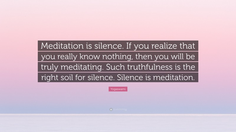 Yogaswami Quote: “Meditation is silence. If you realize that you really know nothing, then you will be truly meditating. Such truthfulness is the right soil for silence. Silence is meditation.”