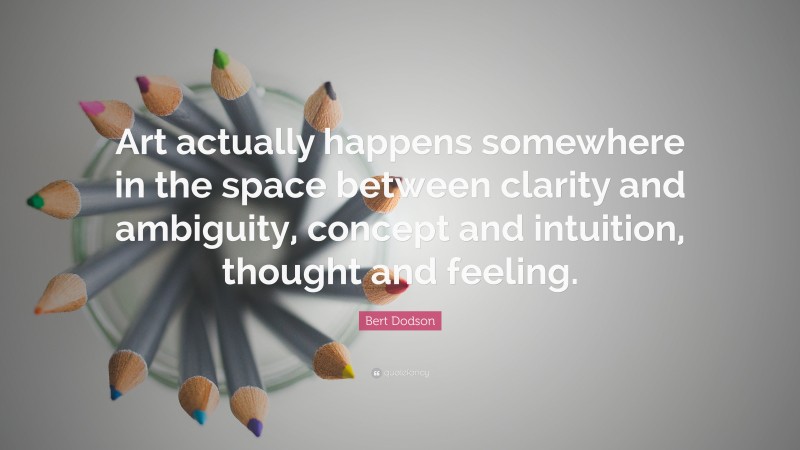 Bert Dodson Quote: “Art actually happens somewhere in the space between clarity and ambiguity, concept and intuition, thought and feeling.”