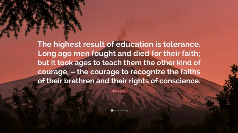Helen Keller Quote: “The highest result of education is tolerance. Long ago men fought and died for their faith; but it took ages to teach them the other kind of courage, – the courage to recognize the faiths of their brethren and their rights of conscience.”