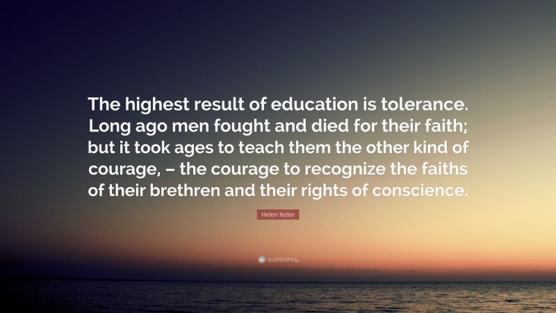 Helen Keller Quote: “The highest result of education is tolerance. Long ago men fought and died for their faith; but it took ages to teach them the other kind of courage, – the courage to recognize the faiths of their brethren and their rights of conscience.”
