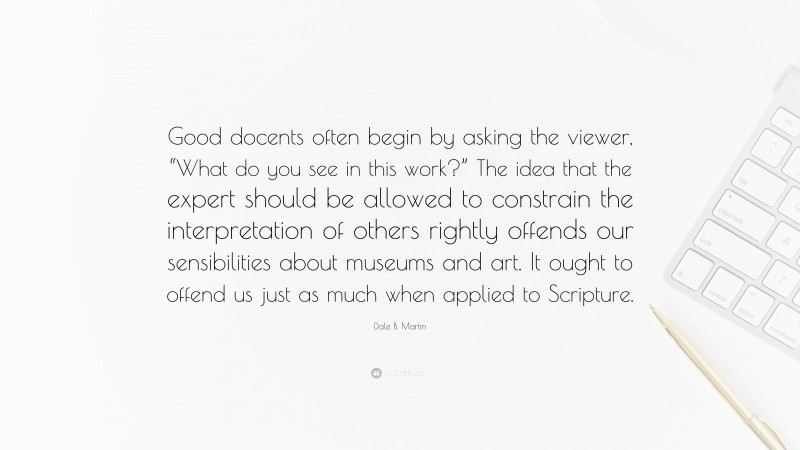 Dale B. Martin Quote: “Good docents often begin by asking the viewer, “What do you see in this work?” The idea that the expert should be allowed to constrain the interpretation of others rightly offends our sensibilities about museums and art. It ought to offend us just as much when applied to Scripture.”