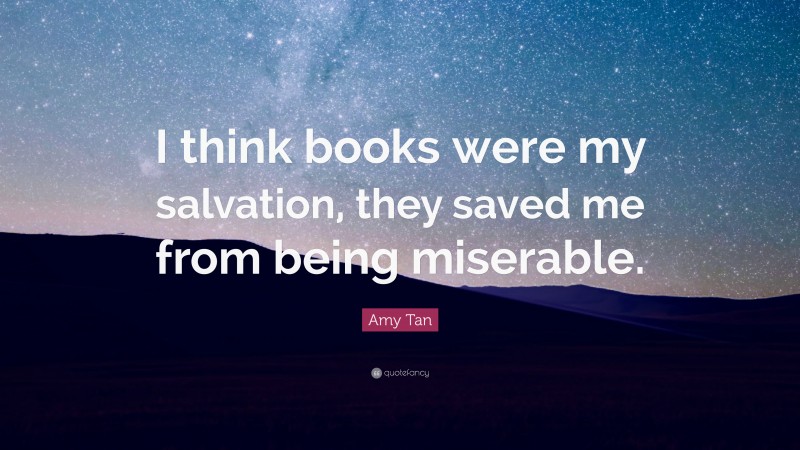 Amy Tan Quote: “I think books were my salvation, they saved me from being miserable.”