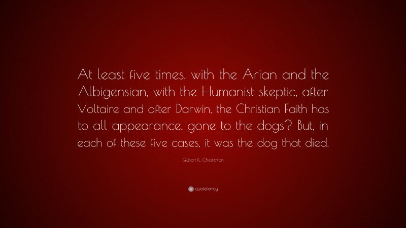 Gilbert K. Chesterton Quote: “At least five times, with the Arian and the Albigensian, with the Humanist skeptic, after Voltaire and after Darwin, the Christian Faith has to all appearance, gone to the dogs? But, in each of these five cases, it was the dog that died.”