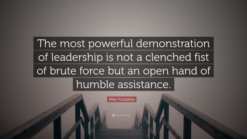 Mike Huckabee Quote: “The most powerful demonstration of leadership is not a clenched fist of brute force but an open hand of humble assistance.”
