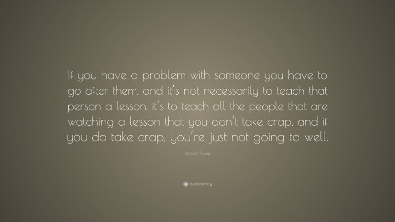 Donald Trump Quote: “If you have a problem with someone you have to go after them, and it’s not necessarily to teach that person a lesson, it’s to teach all the people that are watching a lesson that you don’t take crap, and if you do take crap, you’re just not going to well.”
