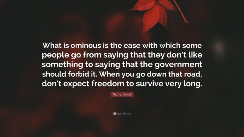 Thomas Sowell Quote: “What is ominous is the ease with which some people go from saying that they don’t like something to saying that the government should forbid it. When you go down that road, don’t expect freedom to survive very long.”