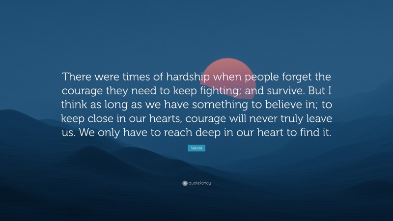 Sakura Quote: “There were times of hardship when people forget the courage they need to keep fighting; and survive. But I think as long as we have something to believe in; to keep close in our hearts, courage will never truly leave us. We only have to reach deep in our heart to find it.”