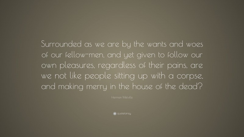 Herman Melville Quote: “Surrounded as we are by the wants and woes of our fellow-men, and yet given to follow our own pleasures, regardless of their pains, are we not like people sitting up with a corpse, and making merry in the house of the dead?”