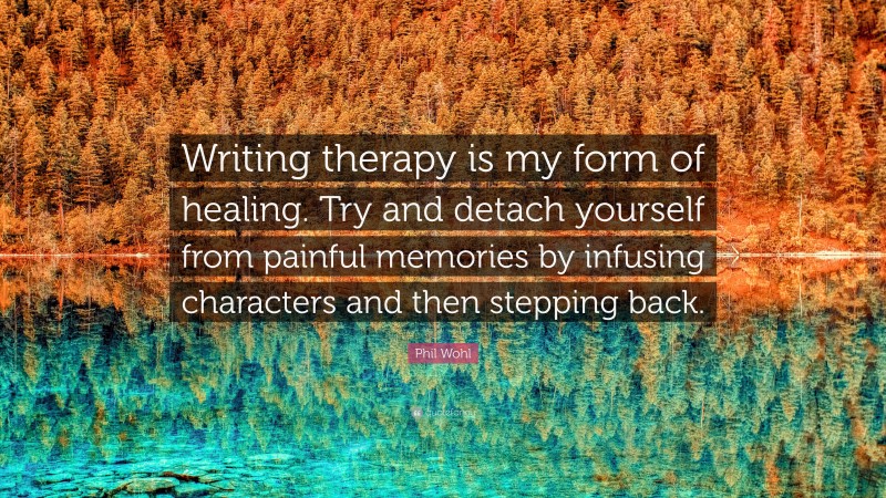 Phil Wohl Quote: “Writing therapy is my form of healing. Try and detach yourself from painful memories by infusing characters and then stepping back.”