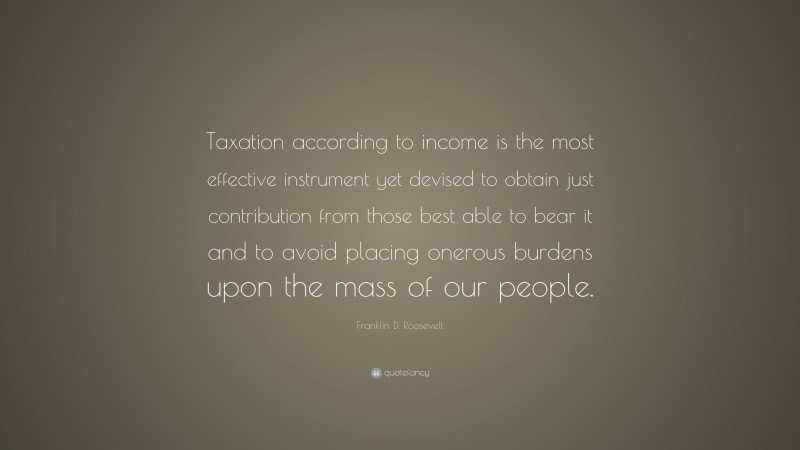 Franklin D. Roosevelt Quote: “Taxation according to income is the most effective instrument yet devised to obtain just contribution from those best able to bear it and to avoid placing onerous burdens upon the mass of our people.”